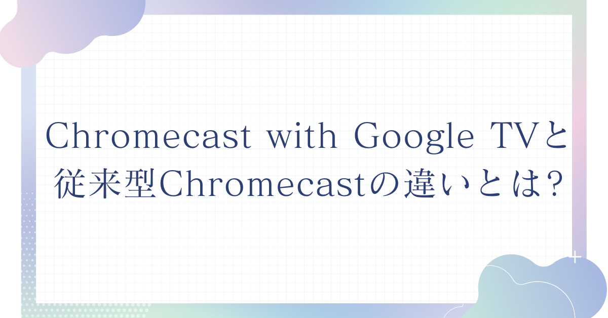 Chromecast with Google TVと従来型Chromecastの違いとは?法人導入で失敗しない選び方