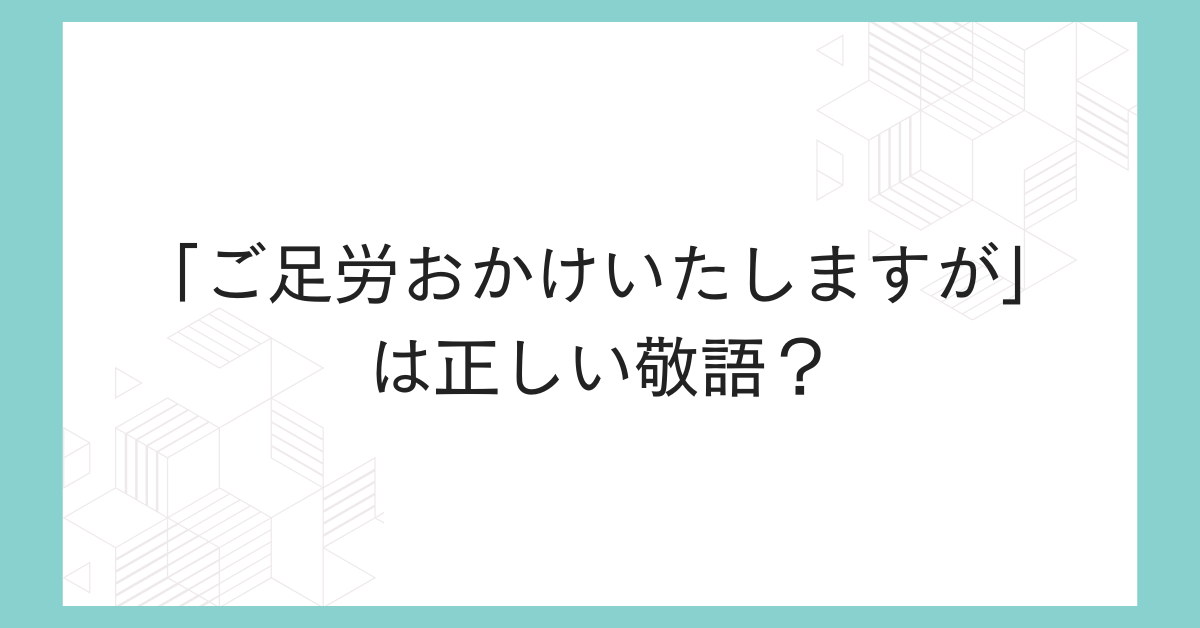 「ご足労おかけいたしますが」は正しい敬語？上司・取引先に失礼なく使う例文とマナー