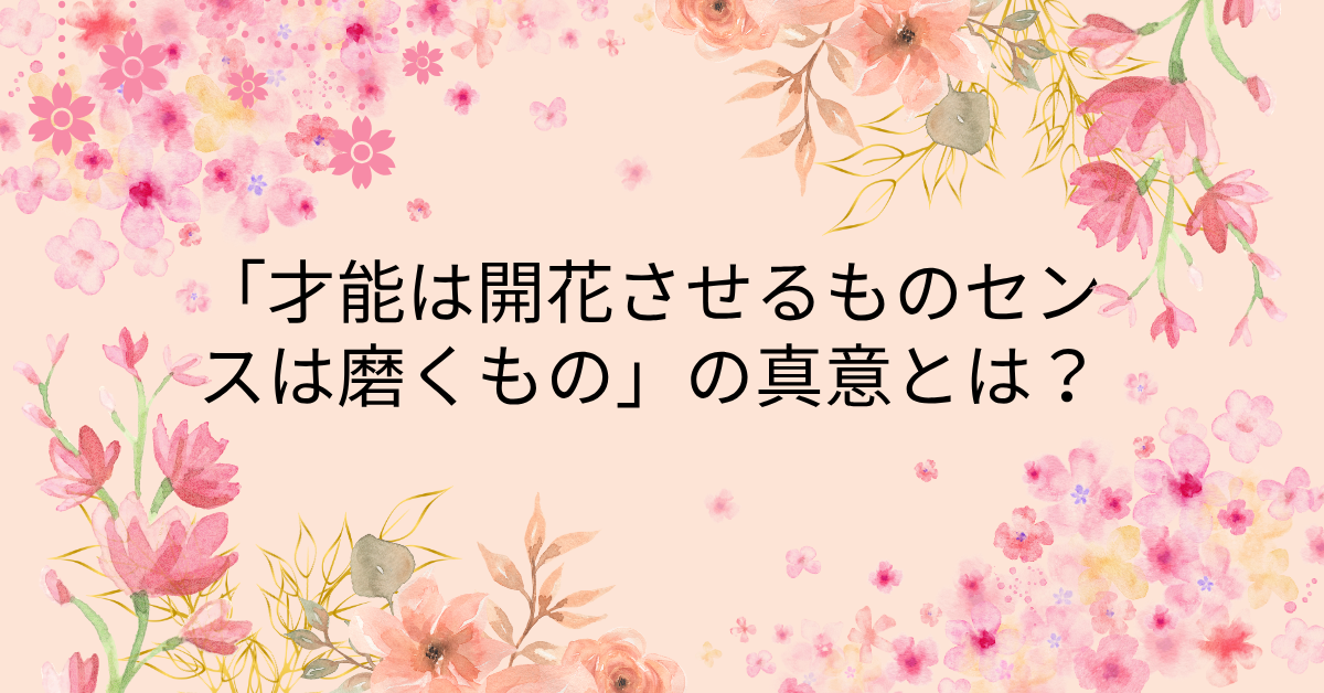 「才能は開花させるもの、センスは磨くもの」の真意とは？自己成長に活かす仕事術と思考法