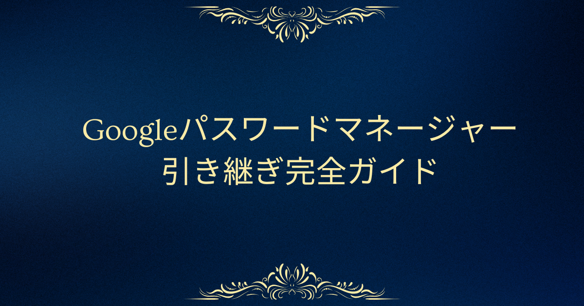 Googleパスワードマネージャーの引き継ぎ完全ガイド｜スマホ・PC・別アカウント間での安全な移行術