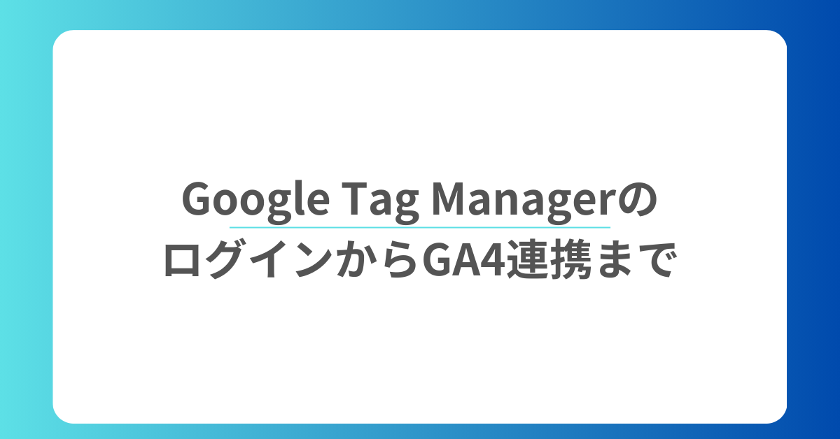 Google Tag ManagerのログインからGA4連携まで!マーケ担当者が知るべき基本操作