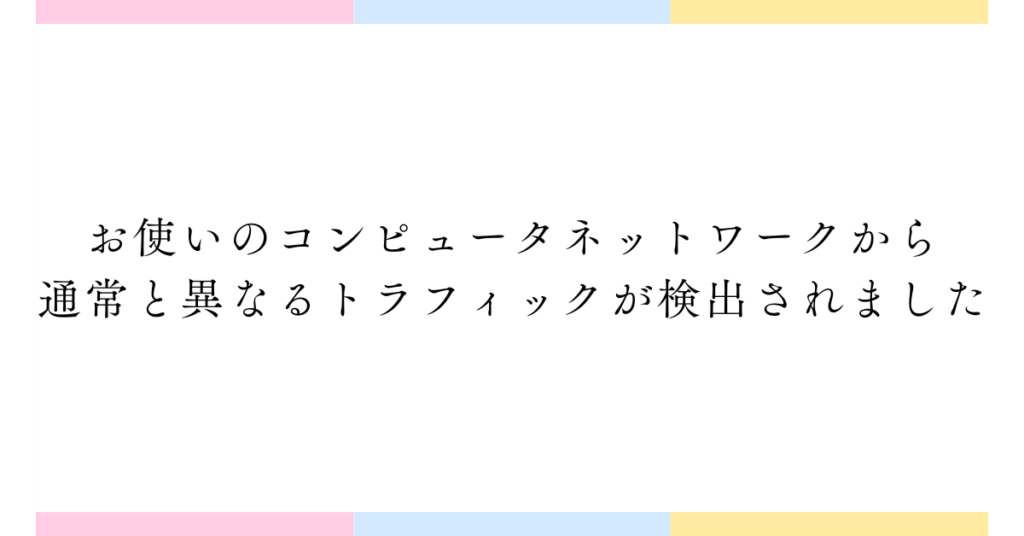 お使いのコンピュータネットワークから通常と異なるトラフィックが検出されました|と出た時の原因と安全な解決法