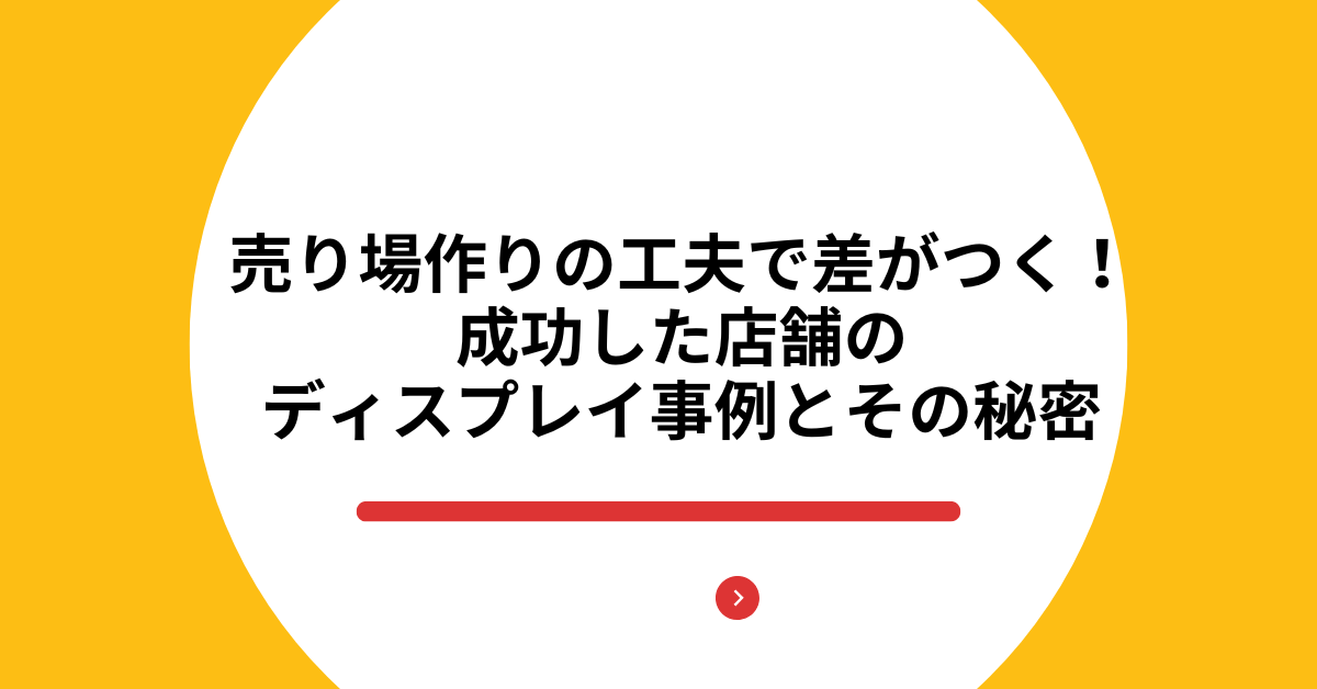 売り場作りの工夫で差がつく！成功した店舗のディスプレイ事例とその秘密