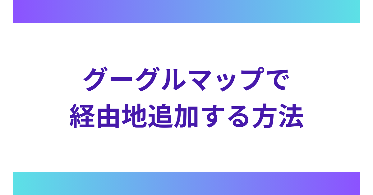 グーグルマップで経由地追加する方法!iPhone・Android・PC別に移動をスムーズにする設定術