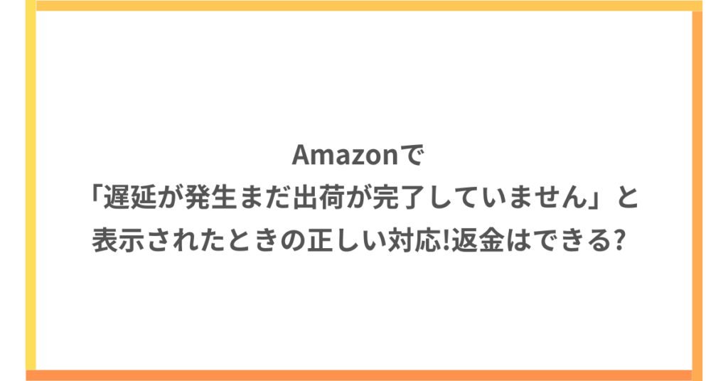 Amazonで「遅延が発生まだ出荷が完了していません」と表示されたときの正しい対応!返金はできる?