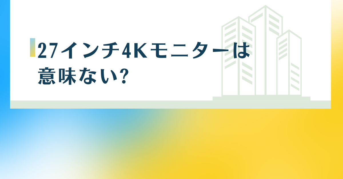 27インチ4Kモニターは意味ない?実際の見え方とビジネス利用で後悔しない選び方