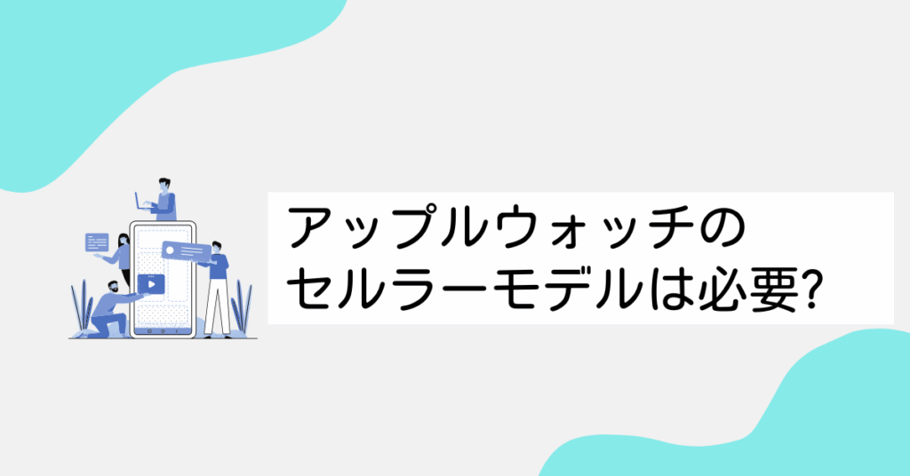アップルウォッチのセルラーモデルは必要?できること・契約方法・設定まで詳しく解説