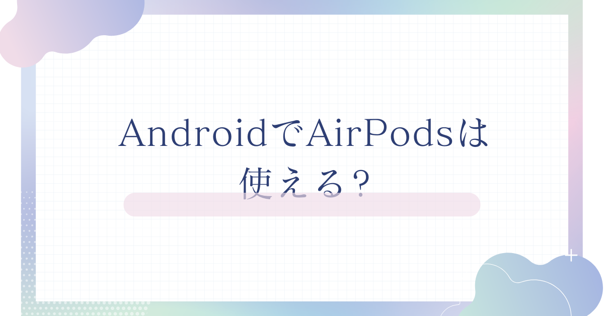 AndroidでAirPodsは使える?接続方法・デメリット・ビジネスでの活用術を解説