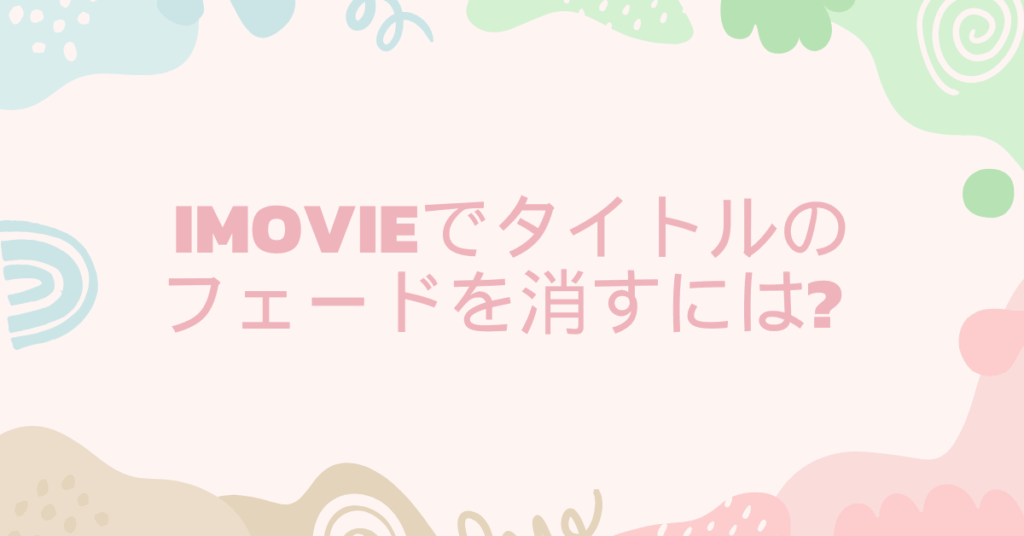 iMovieでタイトルのフェードを消すには? ビジネス動画で使える編集のコツ