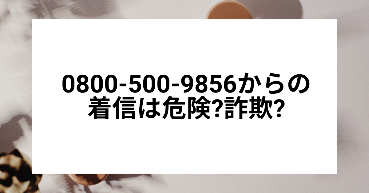 0800-500-9856からの着信は危険?詐欺?どこからの電話かと正しい対処法を解説