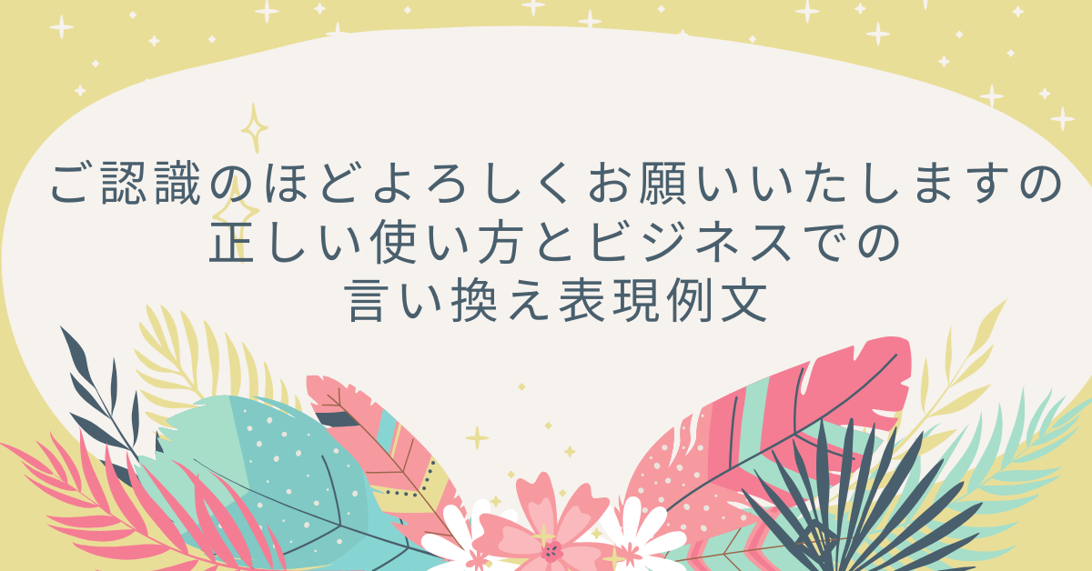 ご認識のほどよろしくお願いいたしますの正しい使い方とビジネスでの言い換え表現例文