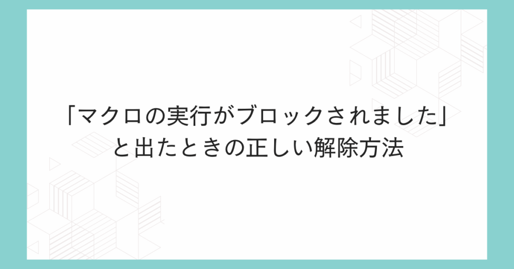 「マクロの実行がブロックされました」と出たときの正しい解除方法|Excel業務が止まらない安全設定術