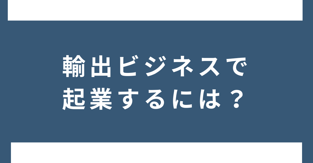 輸出ビジネスで起業するには？個人から始める成功の仕組みと利益を生む戦略