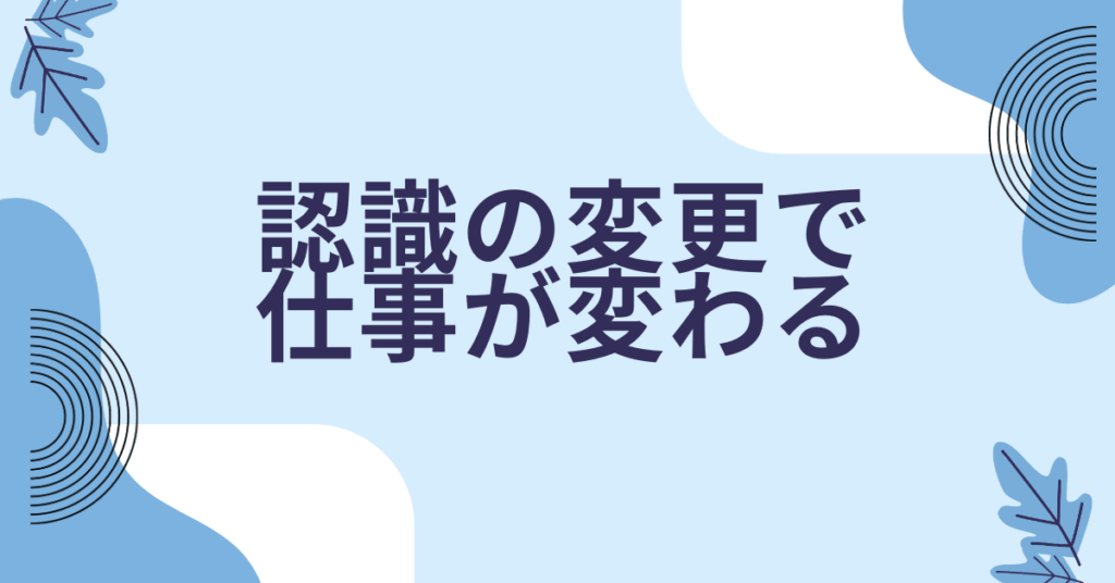 認識の変更で仕事が変わる｜成果を出す人の思考習慣とマインドリセット法