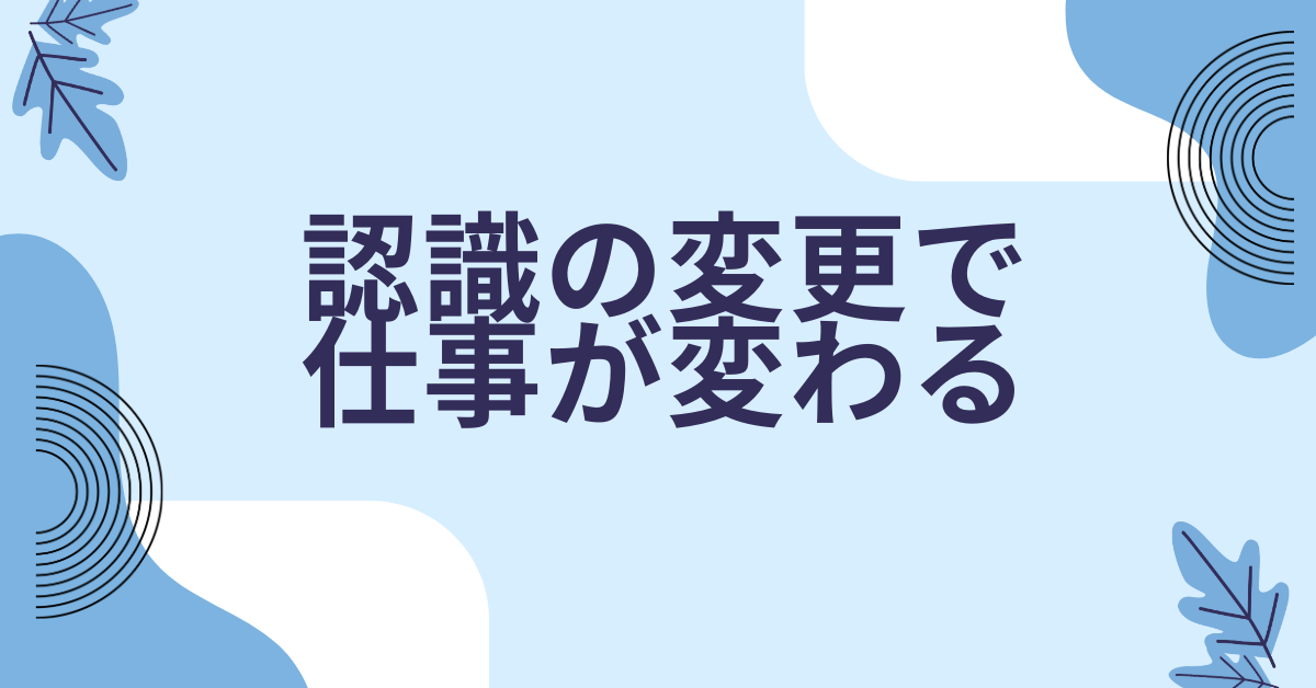 認識の変更で仕事が変わる|成果を出す人の思考習慣とマインドリセット法