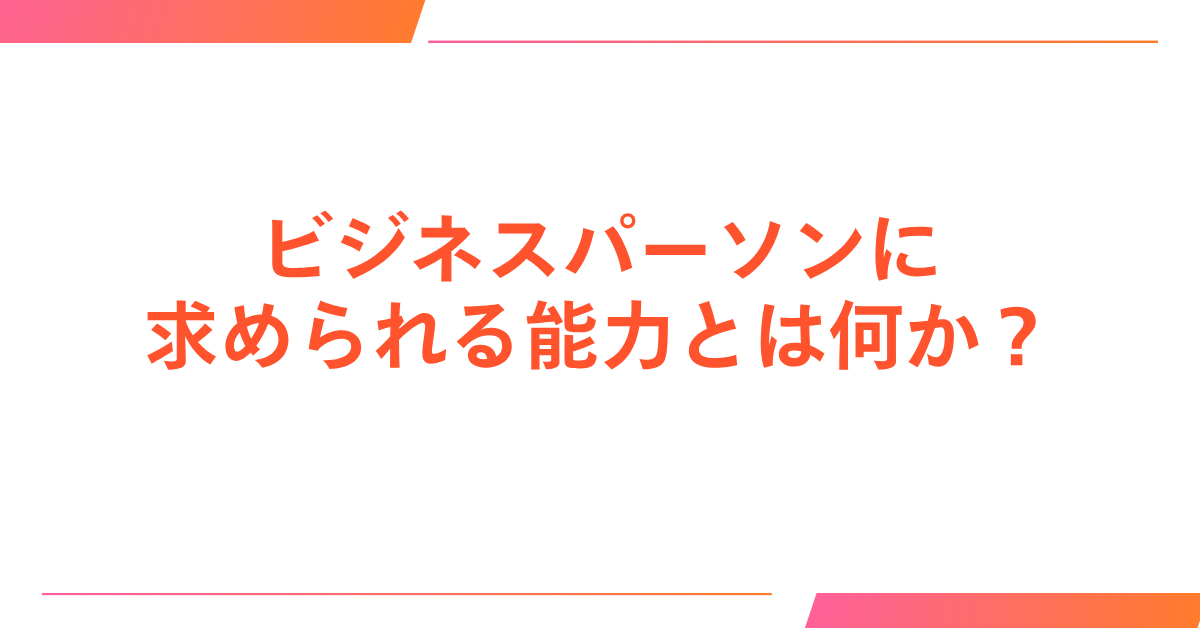 ビジネスパーソンに求められる能力とは何か?仕事ができる人が身につけている思考と行動