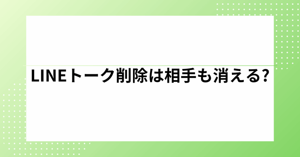 LINEトーク削除は相手も消える?相手側のトーク履歴を削除する方法があるのか解説