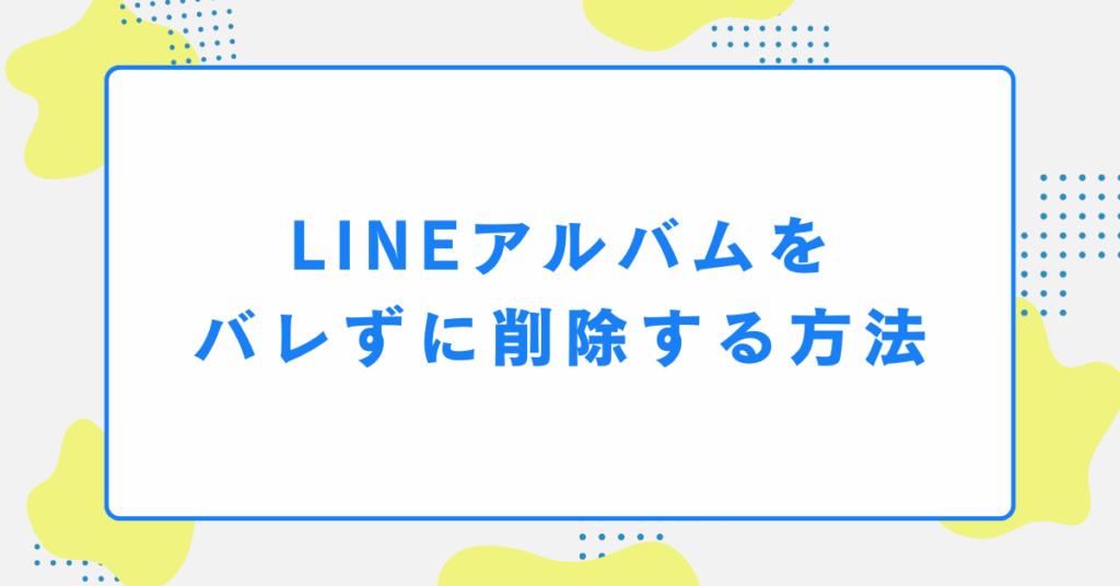 LINEアルバムをバレずに削除する方法｜社内・取引先との共有ミスを防ぐ安全な整理術
