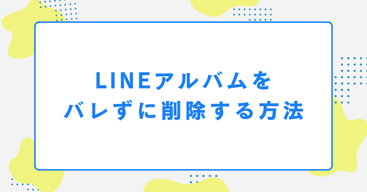 LINEアルバムをバレずに削除する方法｜社内・取引先との共有ミスを防ぐ安全な整理術