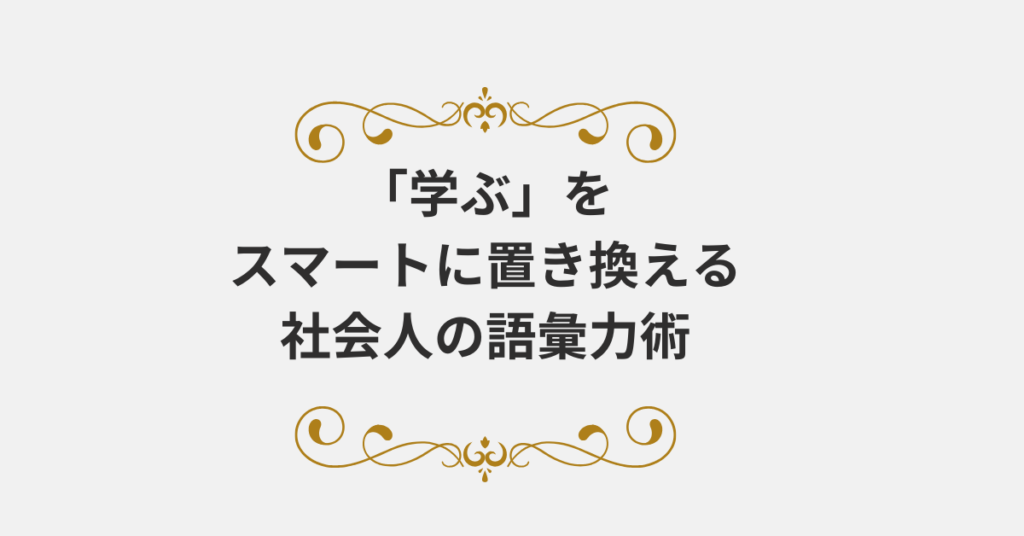 「学ぶ」をスマートに置き換える社会人の語彙力術｜好印象を残す言葉の使い方