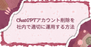 ChatGPTアカウント削除を社内で適切に運用する方法｜権限管理・サブスク契約・引き継ぎルールを整理