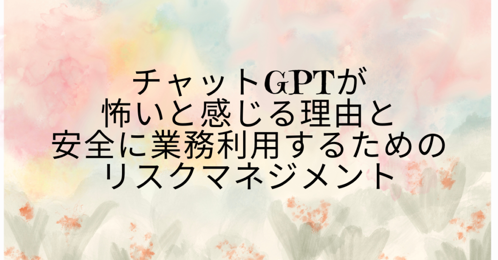 チャットGPTが怖いと感じる理由と安全に業務利用するためのリスクマネジメント